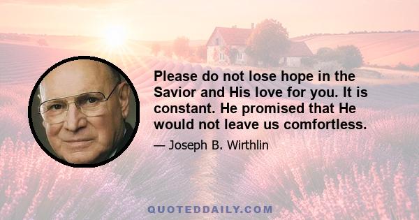 Please do not lose hope in the Savior and His love for you. It is constant. He promised that He would not leave us comfortless.