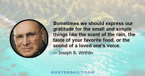 Sometimes we should express our gratitude for the small and simple things like the scent of the rain, the taste of your favorite food, or the sound of a loved one's voice.