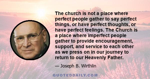 The church is not a place where perfect people gather to say perfect things, or have perfect thoughts, or have perfect feelings. The Church is a place where imperfect people gather to provide encouragement, support, and 