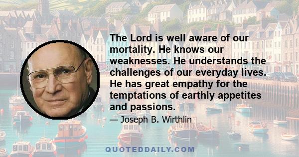 The Lord is well aware of our mortality. He knows our weaknesses. He understands the challenges of our everyday lives. He has great empathy for the temptations of earthly appetites and passions.