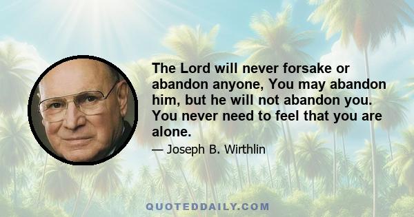 The Lord will never forsake or abandon anyone, You may abandon him, but he will not abandon you. You never need to feel that you are alone.