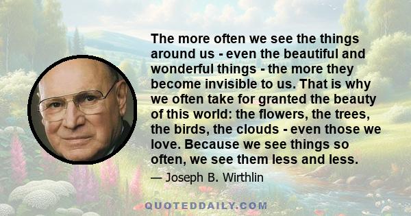 The more often we see the things around us - even the beautiful and wonderful things - the more they become invisible to us. That is why we often take for granted the beauty of this world: the flowers, the trees, the