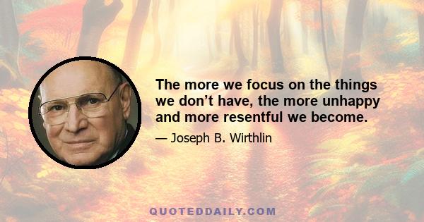 The more we focus on the things we don’t have, the more unhappy and more resentful we become.