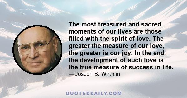 The most treasured and sacred moments of our lives are those filled with the spirit of love. The greater the measure of our love, the greater is our joy. In the end, the development of such love is the true measure of