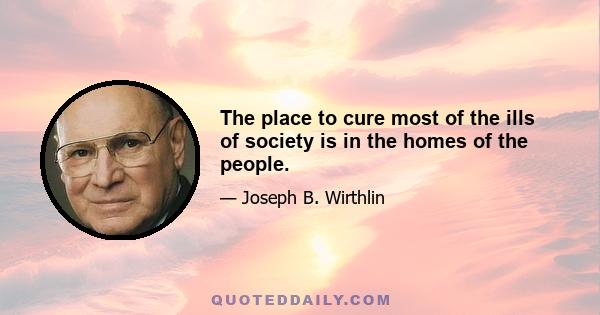 The place to cure most of the ills of society is in the homes of the people.