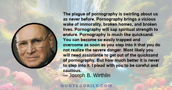 The plague of pornography is swirling about us as never before. Pornography brings a vicious wake of immorality, broken homes, and broken lives. Pornography will sap spiritual strength to endure. Pornography is much