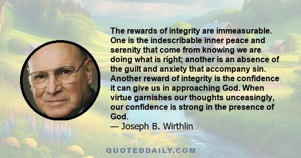 The rewards of integrity are immeasurable. One is the indescribable inner peace and serenity that come from knowing we are doing what is right; another is an absence of the guilt and anxiety that accompany sin. Another