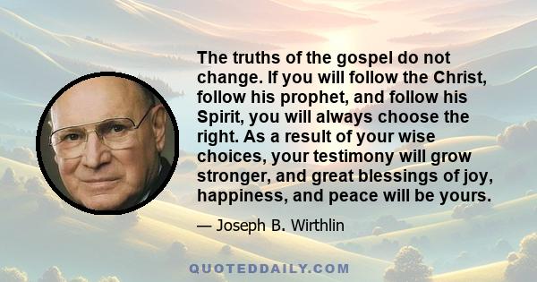 The truths of the gospel do not change. If you will follow the Christ, follow his prophet, and follow his Spirit, you will always choose the right. As a result of your wise choices, your testimony will grow stronger,