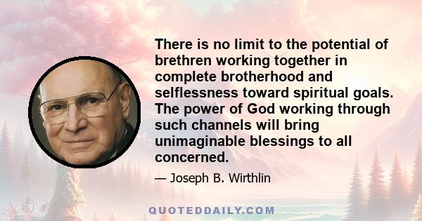 There is no limit to the potential of brethren working together in complete brotherhood and selflessness toward spiritual goals. The power of God working through such channels will bring unimaginable blessings to all