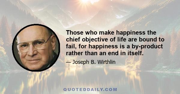 Those who make happiness the chief objective of life are bound to fail, for happiness is a by-product rather than an end in itself.