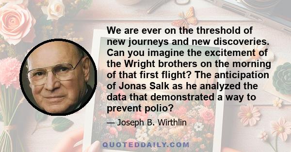 We are ever on the threshold of new journeys and new discoveries. Can you imagine the excitement of the Wright brothers on the morning of that first flight? The anticipation of Jonas Salk as he analyzed the data that