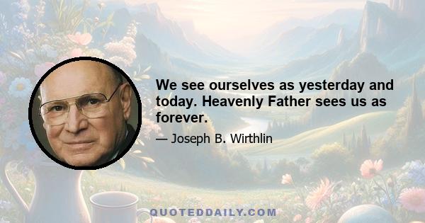 We see ourselves as yesterday and today. Heavenly Father sees us as forever.