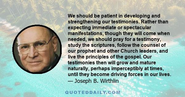 We should be patient in developing and strengthening our testimonies. Rather than expecting immediate or spectacular manifestations, though they will come when needed, we should pray for a testimony, study the