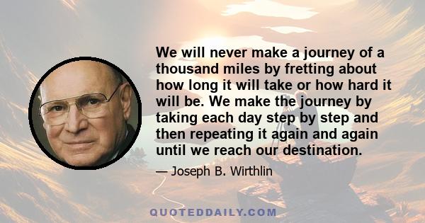 We will never make a journey of a thousand miles by fretting about how long it will take or how hard it will be. We make the journey by taking each day step by step and then repeating it again and again until we reach