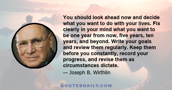 You should look ahead now and decide what you want to do with your lives. Fix clearly in your mind what you want to be one year from now, five years, ten years, and beyond. Write your goals and review them regularly.