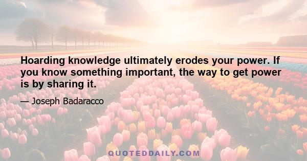 Hoarding knowledge ultimately erodes your power. If you know something important, the way to get power is by sharing it.