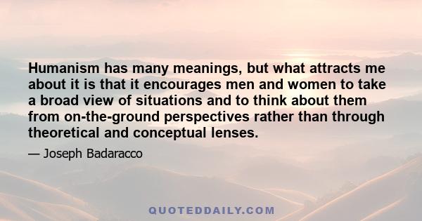 Humanism has many meanings, but what attracts me about it is that it encourages men and women to take a broad view of situations and to think about them from on-the-ground perspectives rather than through theoretical