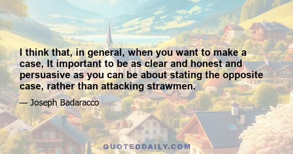 I think that, in general, when you want to make a case, It important to be as clear and honest and persuasive as you can be about stating the opposite case, rather than attacking strawmen.