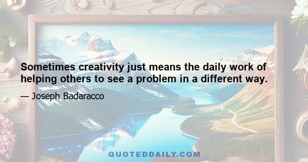 Sometimes creativity just means the daily work of helping others to see a problem in a different way.