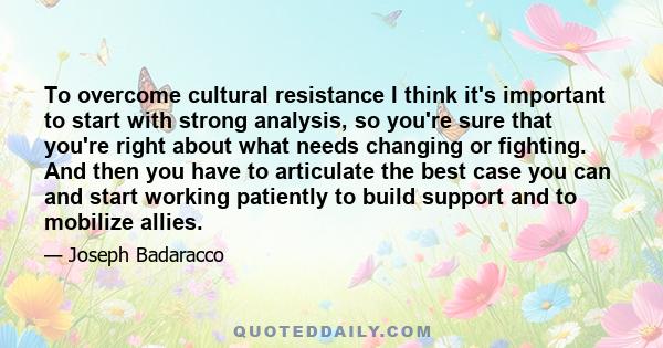 To overcome cultural resistance I think it's important to start with strong analysis, so you're sure that you're right about what needs changing or fighting. And then you have to articulate the best case you can and