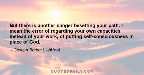 But there is another danger besetting your path. I mean the error of regarding your own capacities instead of your work, of putting self-consciousness in place of God.