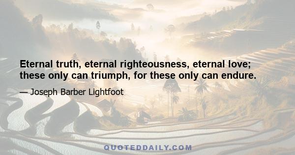 Eternal truth, eternal righteousness, eternal love; these only can triumph, for these only can endure.