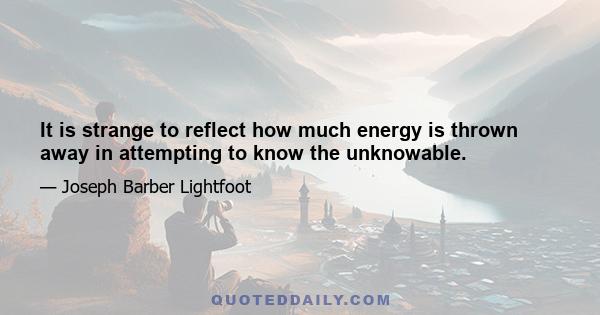 It is strange to reflect how much energy is thrown away in attempting to know the unknowable.