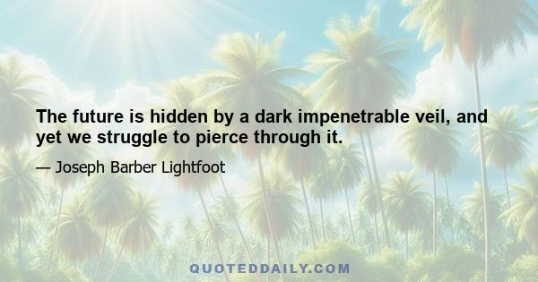 The future is hidden by a dark impenetrable veil, and yet we struggle to pierce through it.