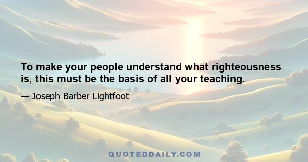 To make your people understand what righteousness is, this must be the basis of all your teaching.