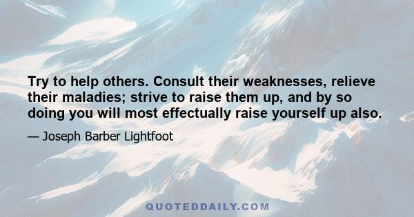 Try to help others. Consult their weaknesses, relieve their maladies; strive to raise them up, and by so doing you will most effectually raise yourself up also.