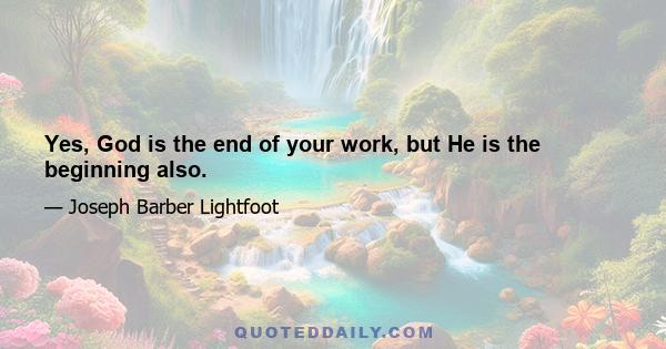 Yes, God is the end of your work, but He is the beginning also.