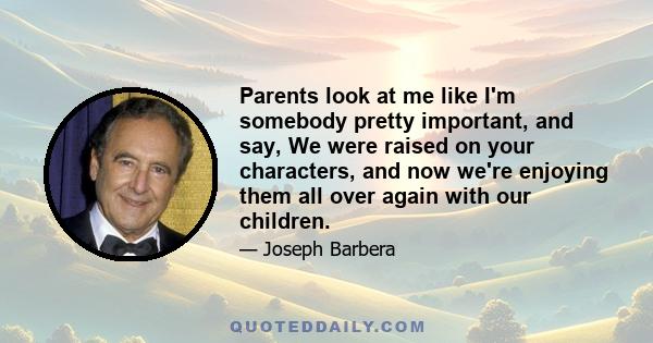 Parents look at me like I'm somebody pretty important, and say, We were raised on your characters, and now we're enjoying them all over again with our children.