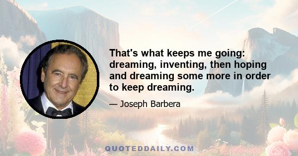 That's what keeps me going: dreaming, inventing, then hoping and dreaming some more in order to keep dreaming.