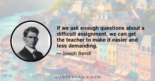 If we ask enough questions about a difficult assignment, we can get the teacher to make it easier and less demanding.