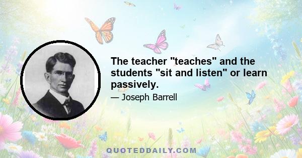 The teacher teaches and the students sit and listen or learn passively.