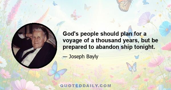 God's people should plan for a voyage of a thousand years, but be prepared to abandon ship tonight.