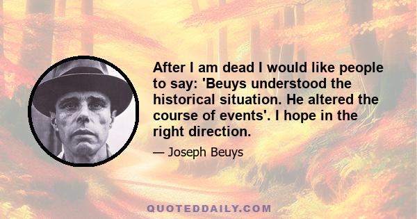 After I am dead I would like people to say: 'Beuys understood the historical situation. He altered the course of events'. I hope in the right direction.