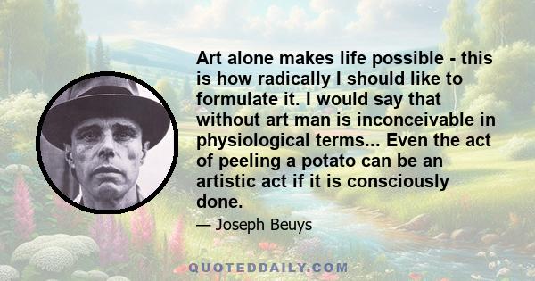 Art alone makes life possible - this is how radically I should like to formulate it. I would say that without art man is inconceivable in physiological terms... Even the act of peeling a potato can be an artistic act if 