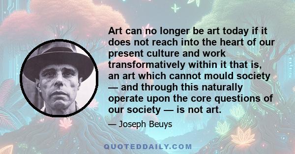 Art can no longer be art today if it does not reach into the heart of our present culture and work transformatively within it that is, an art which cannot mould society — and through this naturally operate upon the core 