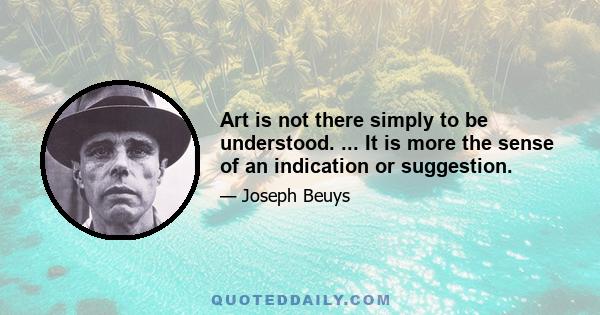 Art is not there simply to be understood. ... It is more the sense of an indication or suggestion.