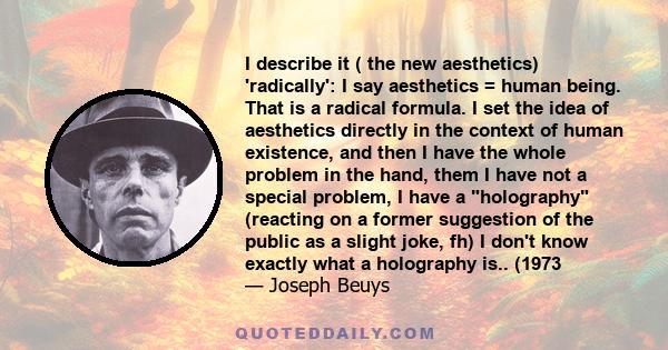 I describe it ( the new aesthetics) 'radically': I say aesthetics = human being. That is a radical formula. I set the idea of aesthetics directly in the context of human existence, and then I have the whole problem in