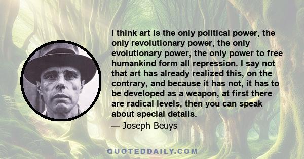 I think art is the only political power, the only revolutionary power, the only evolutionary power, the only power to free humankind form all repression. I say not that art has already realized this, on the contrary,