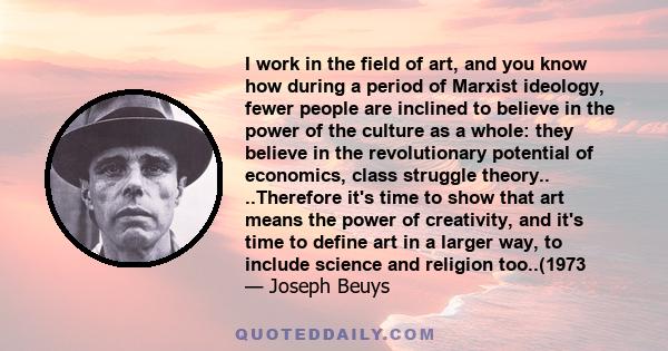 I work in the field of art, and you know how during a period of Marxist ideology, fewer people are inclined to believe in the power of the culture as a whole: they believe in the revolutionary potential of economics,