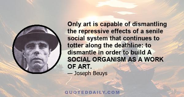 Only art is capable of dismantling the repressive effects of a senile social system that continues to totter along the deathline: to dismantle in order to build A SOCIAL ORGANISM AS A WORK OF ART.