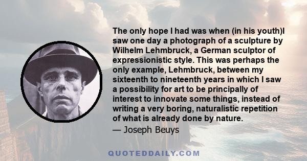 The only hope I had was when (in his youth)I saw one day a photograph of a sculpture by Wilhelm Lehmbruck, a German sculptor of expressionistic style. This was perhaps the only example, Lehmbruck, between my sixteenth