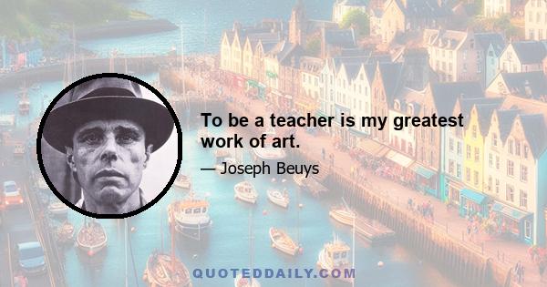 To be a teacher is my greatest work of art.