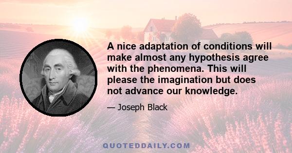 A nice adaptation of conditions will make almost any hypothesis agree with the phenomena. This will please the imagination but does not advance our knowledge.