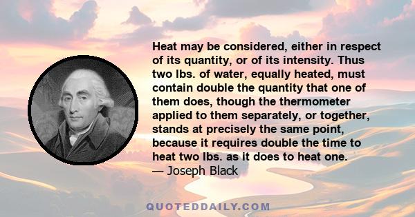 Heat may be considered, either in respect of its quantity, or of its intensity. Thus two lbs. of water, equally heated, must contain double the quantity that one of them does, though the thermometer applied to them