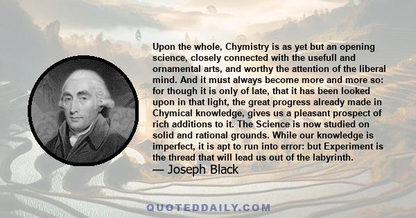 Upon the whole, Chymistry is as yet but an opening science, closely connected with the usefull and ornamental arts, and worthy the attention of the liberal mind. And it must always become more and more so: for though it 