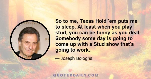 So to me, Texas Hold 'em puts me to sleep. At least when you play stud, you can be funny as you deal. Somebody some day is going to come up with a Stud show that's going to work.